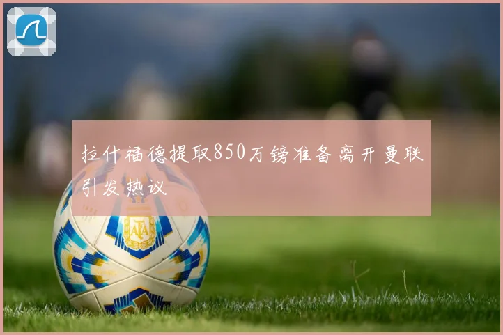 拉什福德提取850万镑准备离开曼联引发热议
