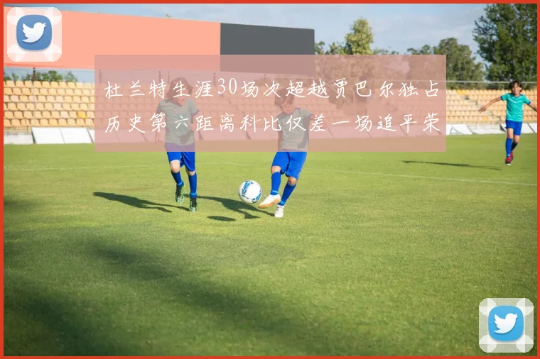 杜兰特生涯30场次超越贾巴尔独占历史第六距离科比仅差一场追平荣耀