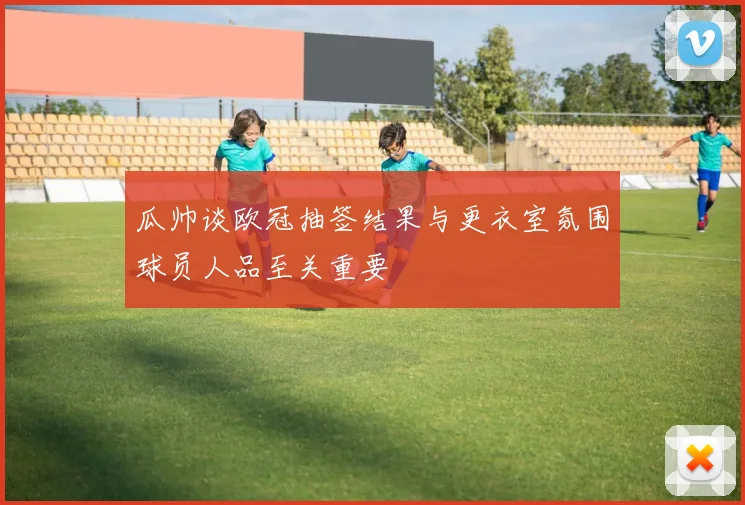 瓜帅谈欧冠抽签结果与更衣室氛围球员人品至关重要