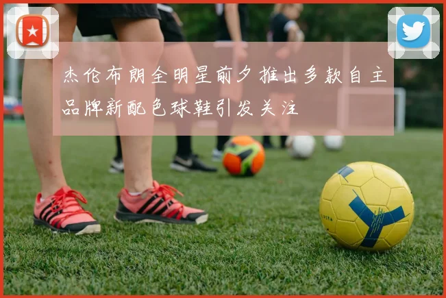 杰伦布朗全明星前夕推出多款自主品牌新配色球鞋引发关注