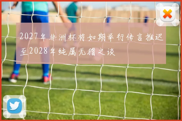 2027年非洲杯将如期举行传言推迟至2028年纯属无稽之谈