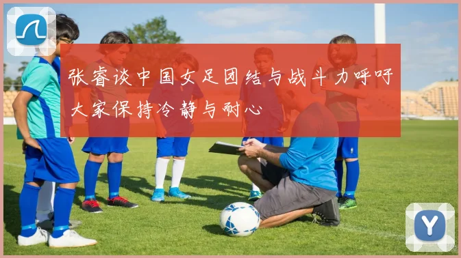 张睿谈中国女足团结与战斗力呼吁大家保持冷静与耐心