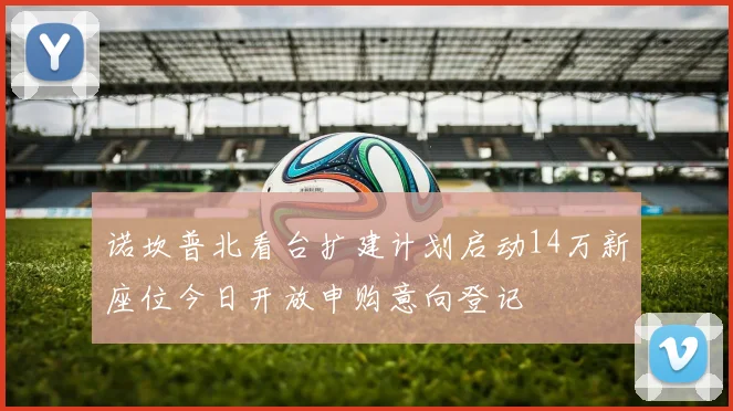 诺坎普北看台扩建计划启动14万新座位今日开放申购意向登记