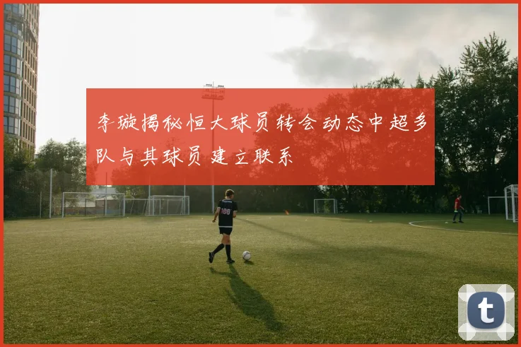 李璇揭秘恒大球员转会动态中超多队与其球员建立联系
