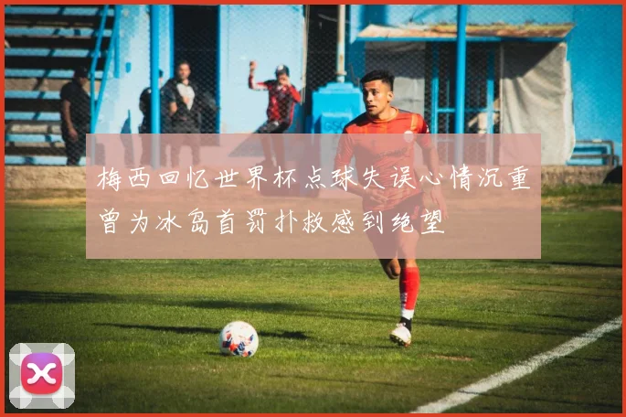 梅西回忆世界杯点球失误心情沉重曾为冰岛首罚扑救感到绝望