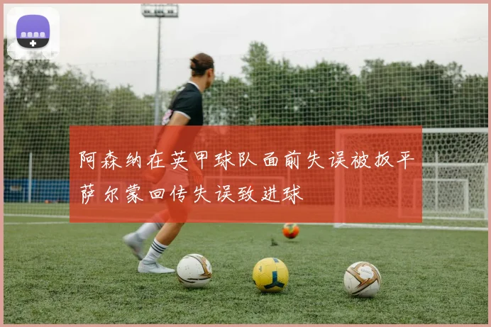阿森纳在英甲球队面前失误被扳平萨尔蒙回传失误致进球