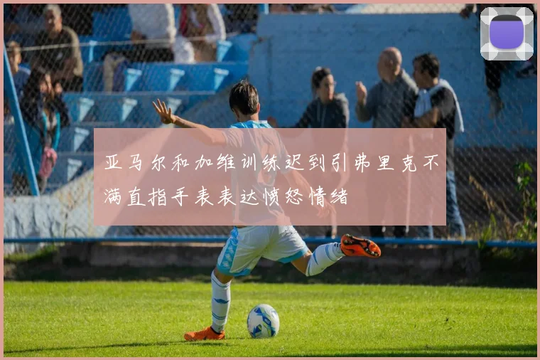 亚马尔和加维训练迟到引弗里克不满直指手表表达愤怒情绪