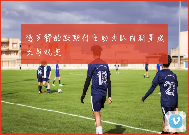 德罗赞的默默付出助力队内新星成长与蜕变