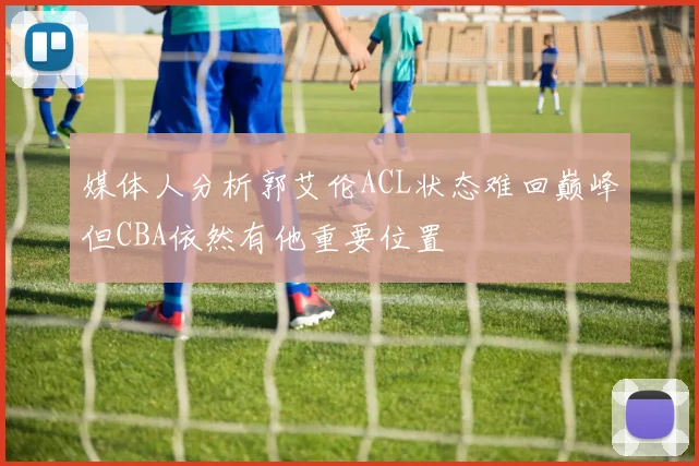 媒体人分析郭艾伦ACL状态难回巅峰但CBA依然有他重要位置