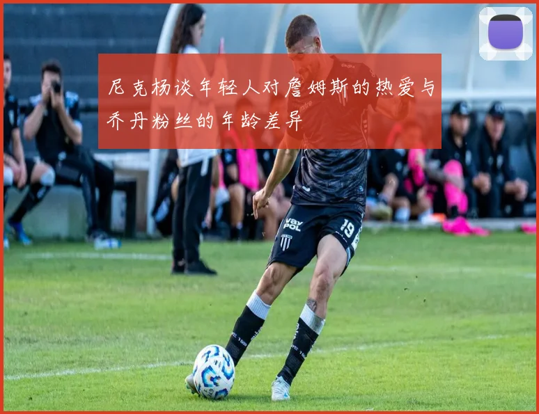 尼克杨谈年轻人对詹姆斯的热爱与乔丹粉丝的年龄差异