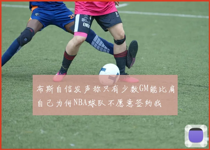布斯自信发声称只有少数GM能比肩自己为何NBA球队不愿意签约我