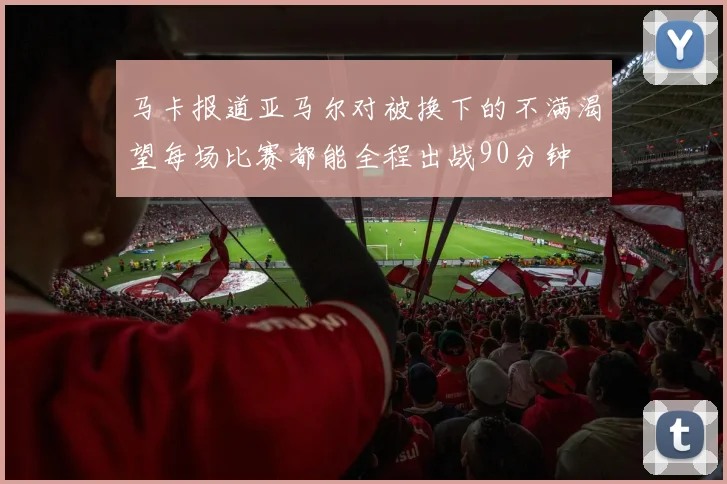 马卡报道亚马尔对被换下的不满渴望每场比赛都能全程出战90分钟