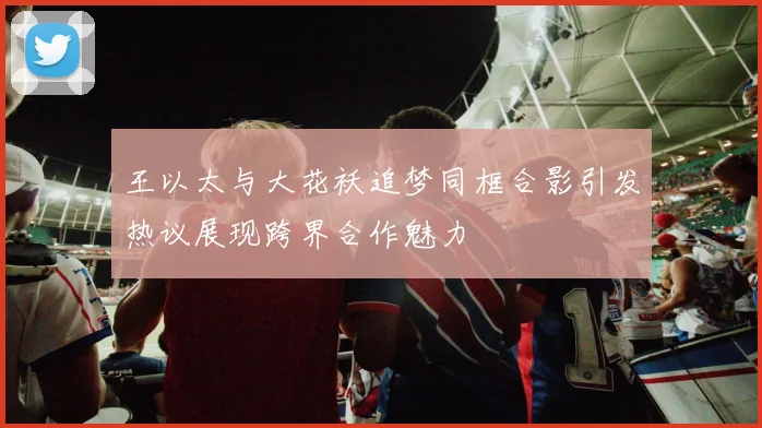 王以太与大花袄追梦同框合影引发热议展现跨界合作魅力