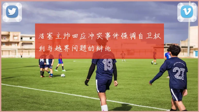 活塞主帅回应冲突事件强调自卫权利与越界问题的辩论