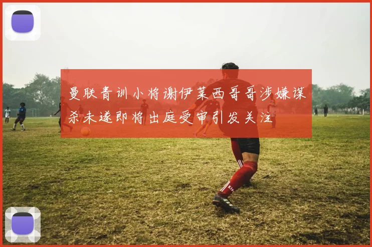 曼联青训小将谢伊莱西哥哥涉嫌谋杀未遂即将出庭受审引发关注