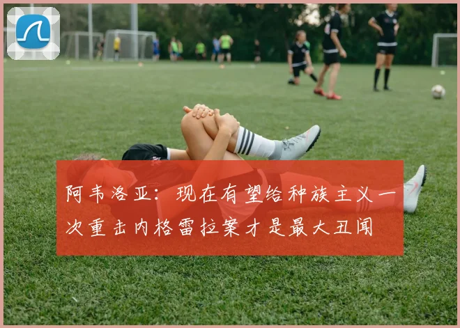 阿韦洛亚：现在有望给种族主义一次重击内格雷拉案才是最大丑闻