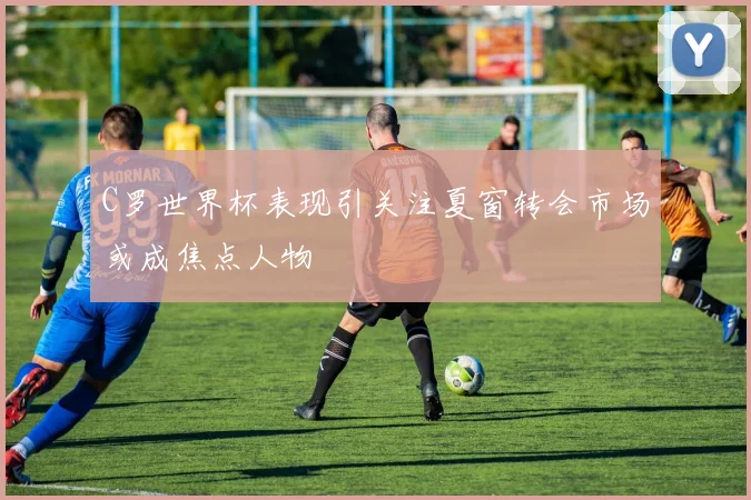 C罗世界杯表现引关注夏窗转会市场或成焦点人物